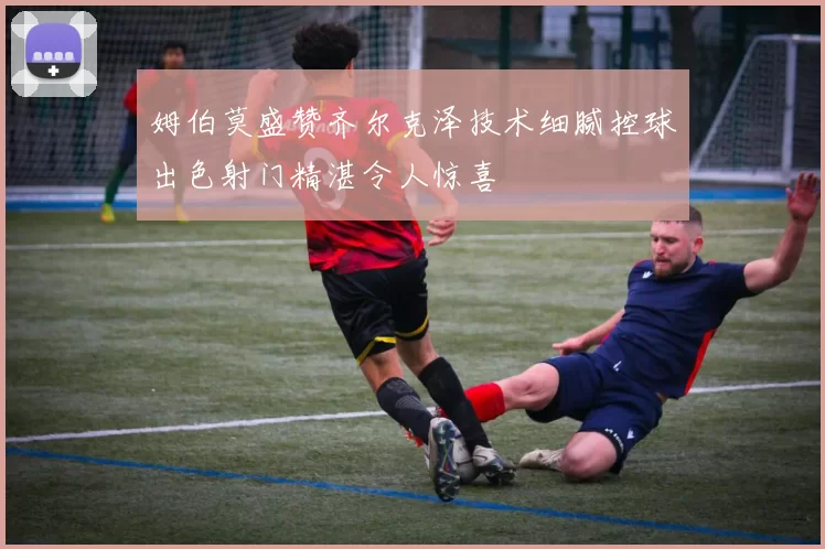 姆伯莫盛赞齐尔克泽技术细腻控球出色射门精湛令人惊喜