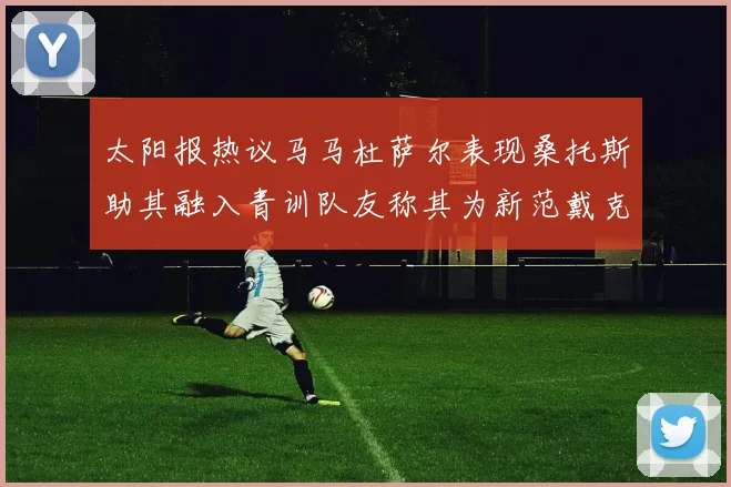 太阳报热议马马杜萨尔表现桑托斯助其融入青训队友称其为新范戴克