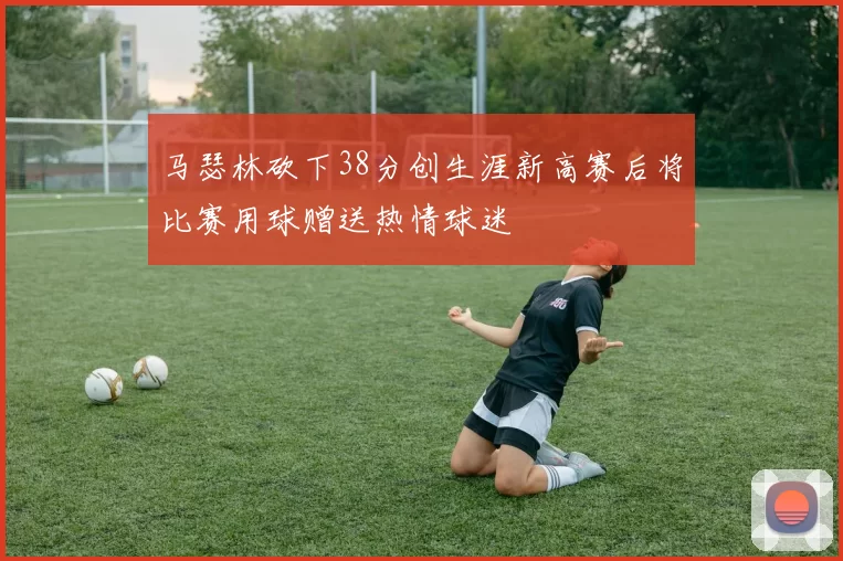 马瑟林砍下38分创生涯新高赛后将比赛用球赠送热情球迷