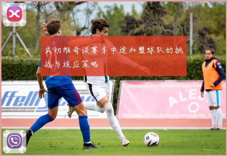 武切维奇谈赛季中途加盟球队的挑战与适应策略