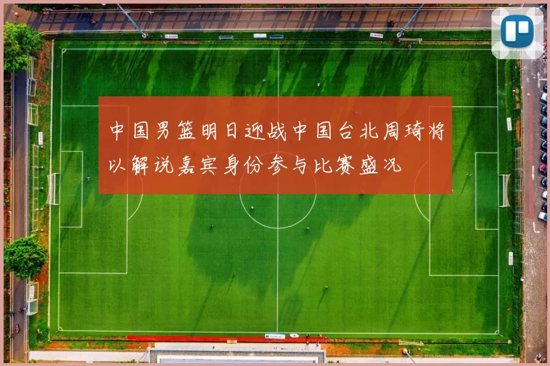 中国男篮明日迎战中国台北周琦将以解说嘉宾身份参与比赛盛况