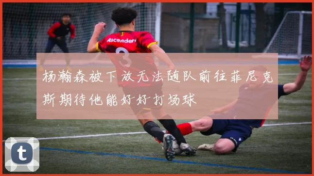 杨瀚森被下放无法随队前往菲尼克斯期待他能好好打场球