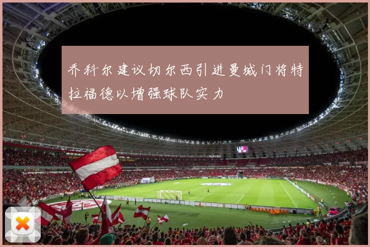 乔科尔建议切尔西引进曼城门将特拉福德以增强球队实力