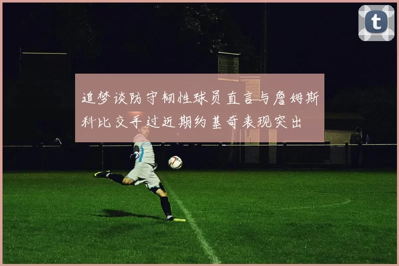 追梦谈防守韧性球员直言与詹姆斯科比交手过近期约基奇表现突出