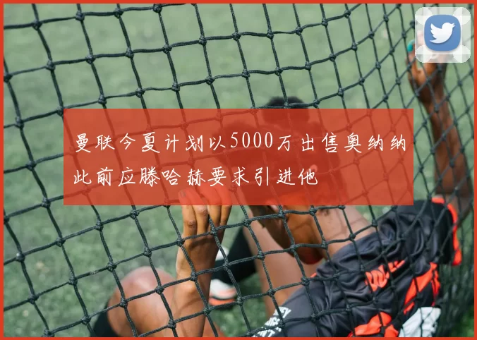 曼联今夏计划以5000万出售奥纳纳此前应滕哈赫要求引进他