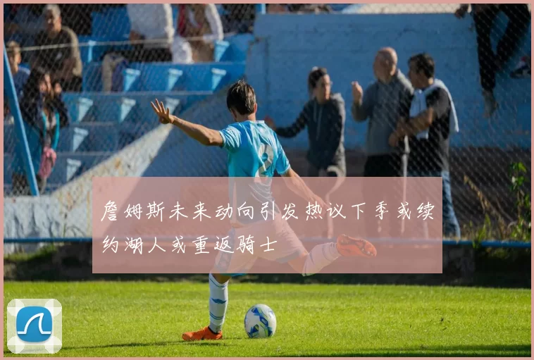 詹姆斯未来动向引发热议下季或续约湖人或重返骑士