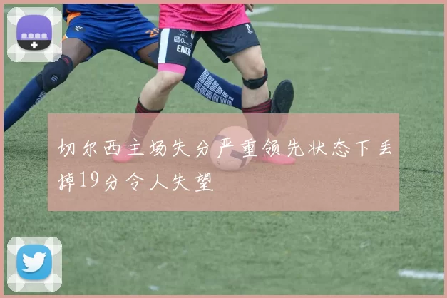切尔西主场失分严重领先状态下丢掉19分令人失望