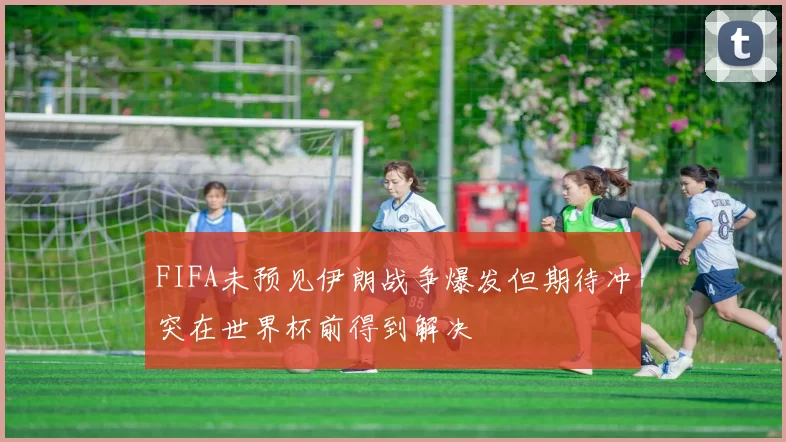FIFA未预见伊朗战争爆发但期待冲突在世界杯前得到解决