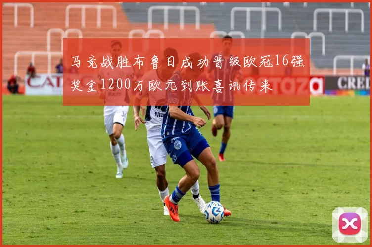 马竞战胜布鲁日成功晋级欧冠16强奖金1200万欧元到账喜讯传来