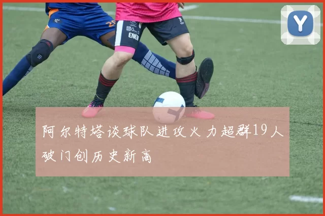 阿尔特塔谈球队进攻火力超群19人破门创历史新高
