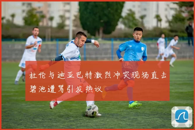 杜伦与迪亚巴特激烈冲突现场直击碧池遭骂引发热议