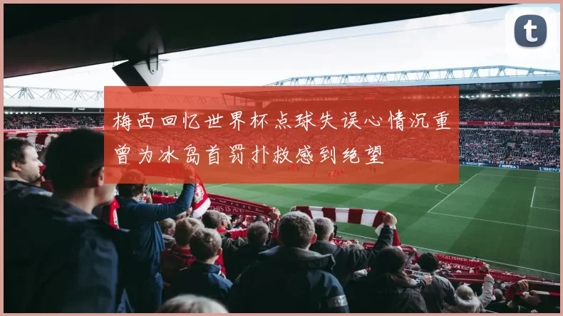 梅西回忆世界杯点球失误心情沉重曾为冰岛首罚扑救感到绝望