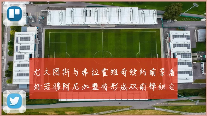尤文图斯与弗拉霍维奇续约前景看好若穆阿尼加盟将形成双前锋组合