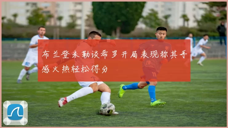 布兰登米勒谈希罗开局表现称其手感火热轻松得分