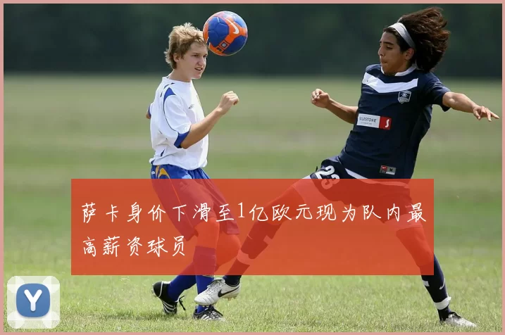 萨卡身价下滑至1亿欧元现为队内最高薪资球员