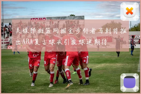 美媒预测篮网掘金步行者马刺将推出ABA复古球衣引发球迷期待
