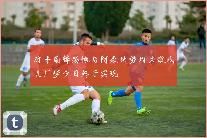 对手前锋感慨与阿森纳势均力敌我儿厂梦今日终于实现